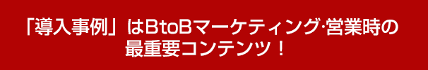 「導入事例」はBtoBマーケティング·営業時の最重要コンテンツ！