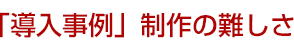 「導入事例」制作の難しさ
